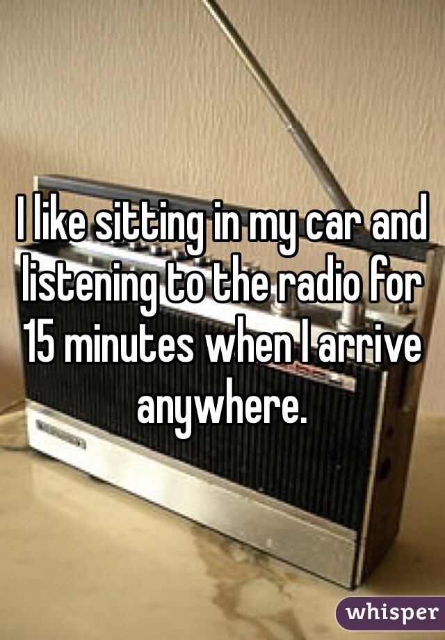 I like sitting in my car and listening to the radio for 15 minutes when I arrive anywhere. 