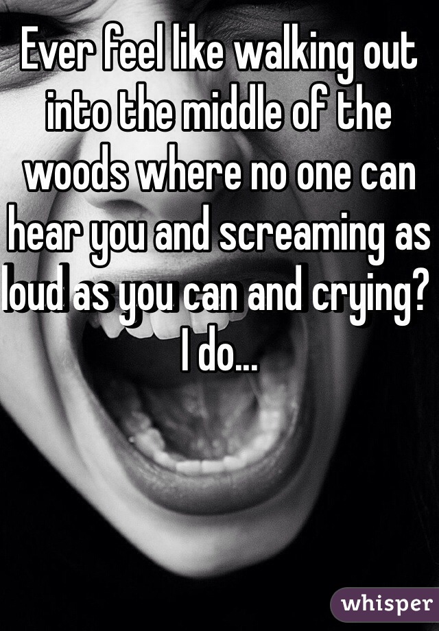 Ever feel like walking out into the middle of the woods where no one can hear you and screaming as loud as you can and crying? I do...