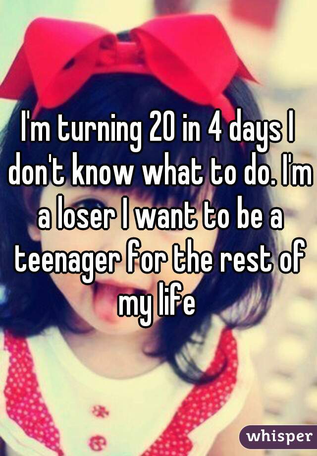 I'm turning 20 in 4 days I don't know what to do. I'm a loser I want to be a teenager for the rest of my life 
