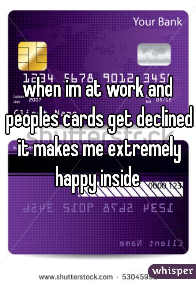 when im at work and peoples cards get declined it makes me extremely happy inside 