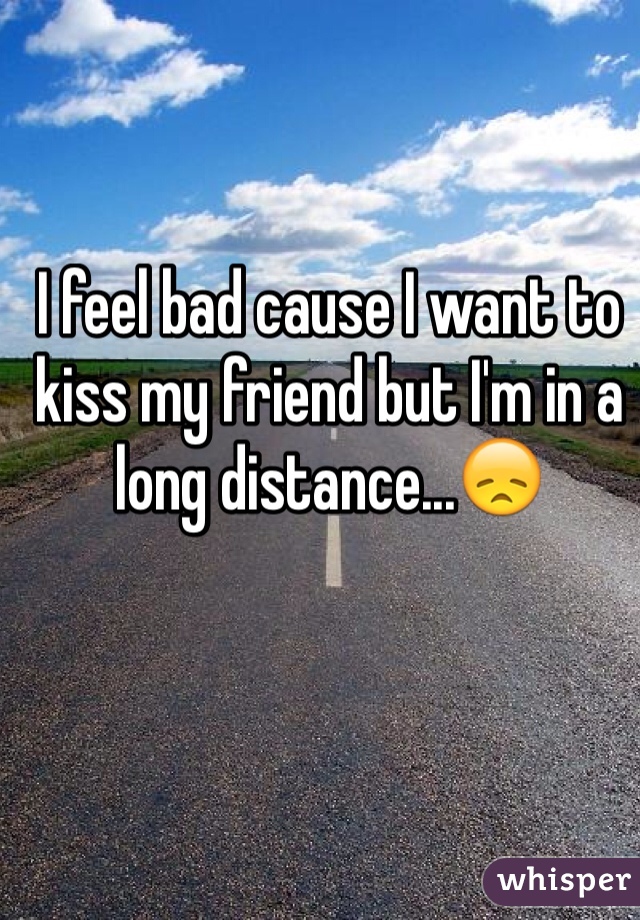 I feel bad cause I want to kiss my friend but I'm in a long distance...😞