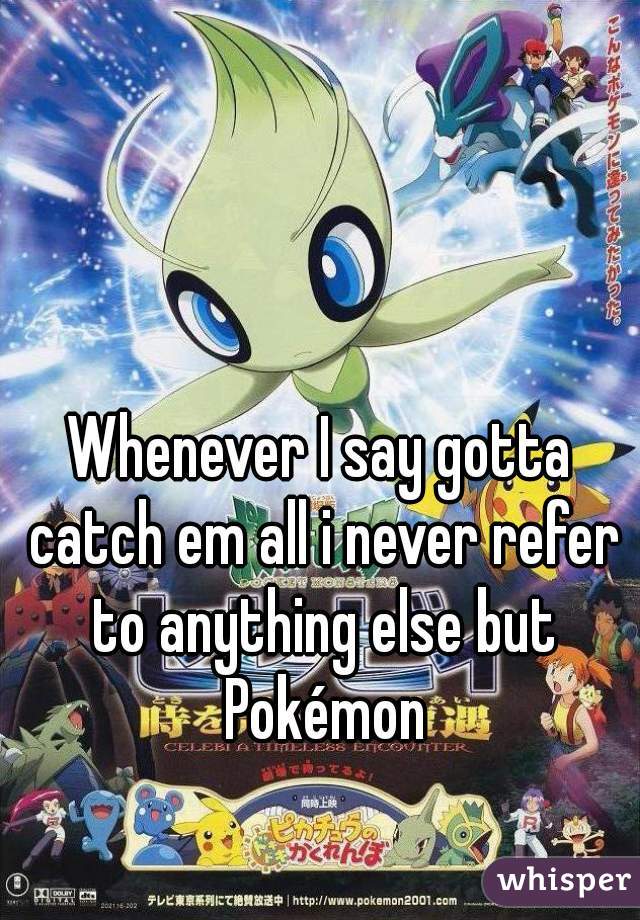 Whenever I say gotta catch em all i never refer to anything else but Pokémon