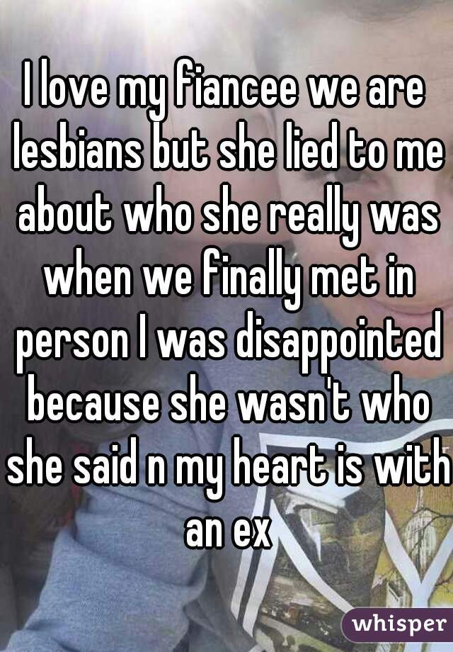 I love my fiancee we are lesbians but she lied to me about who she really was when we finally met in person I was disappointed because she wasn't who she said n my heart is with an ex