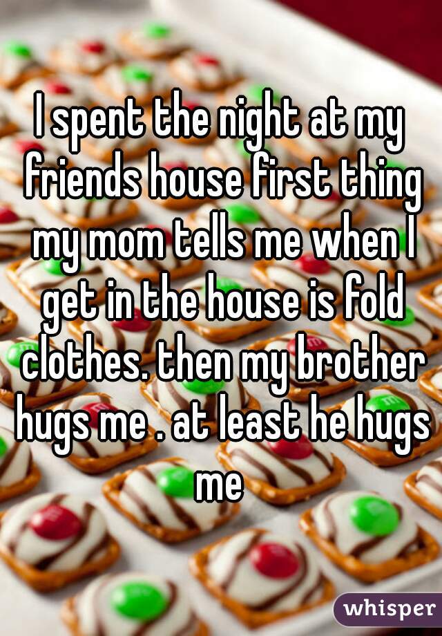 I spent the night at my friends house first thing my mom tells me when I get in the house is fold clothes. then my brother hugs me . at least he hugs me 
