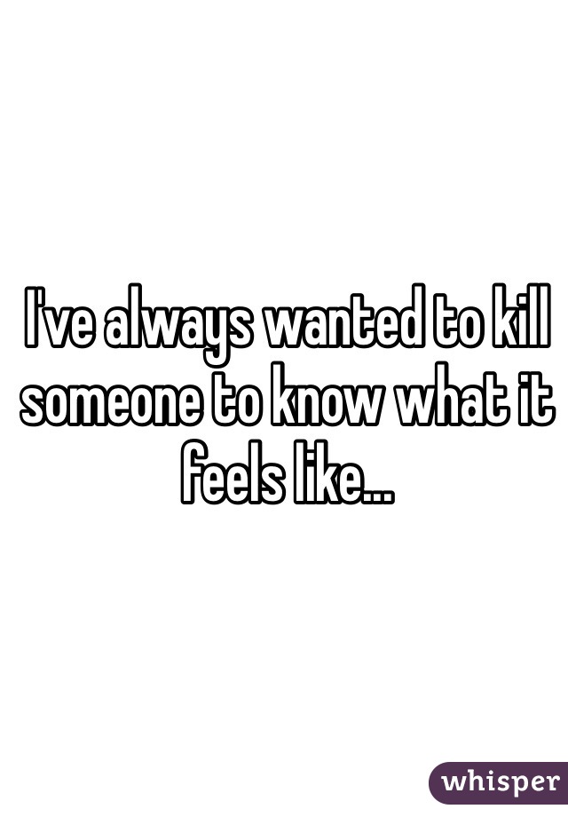 I've always wanted to kill someone to know what it feels like...