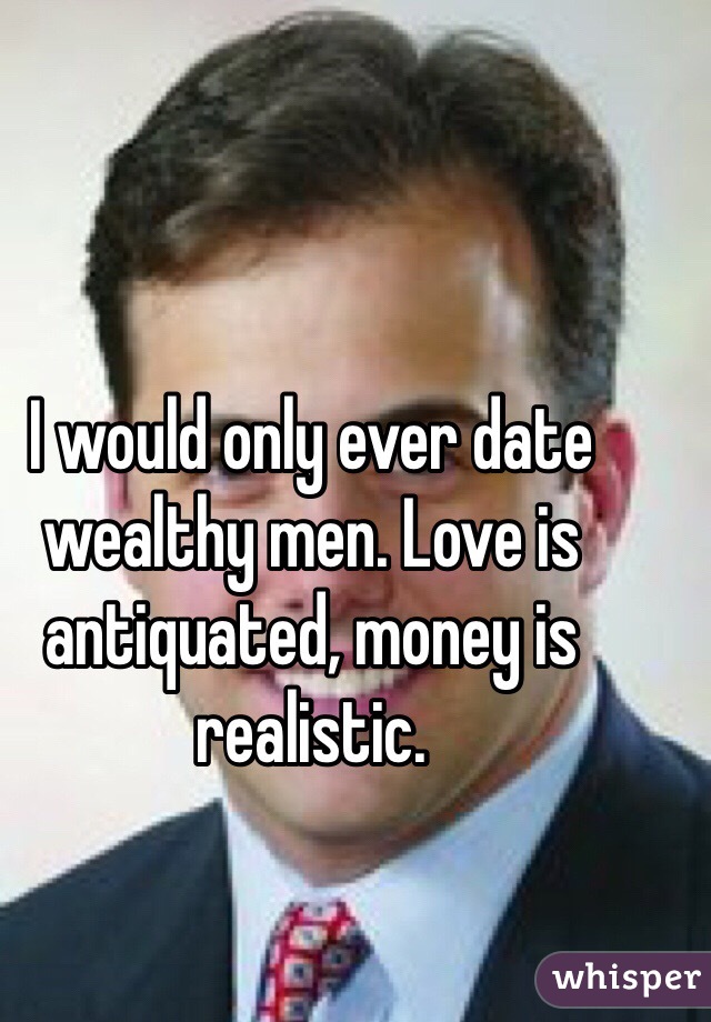 I would only ever date wealthy men. Love is antiquated, money is realistic.