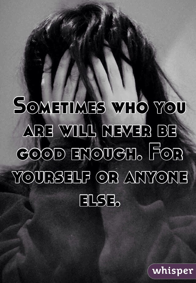 Sometimes who you are will never be good enough. For yourself or anyone else.