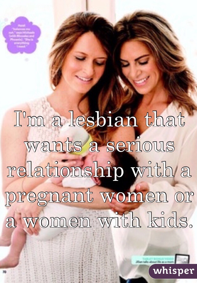 I'm a lesbian that wants a serious relationship with a pregnant women or a women with kids.