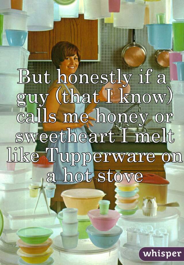 But honestly if a guy (that I know) calls me honey or sweetheart I melt like Tupperware on a hot stove