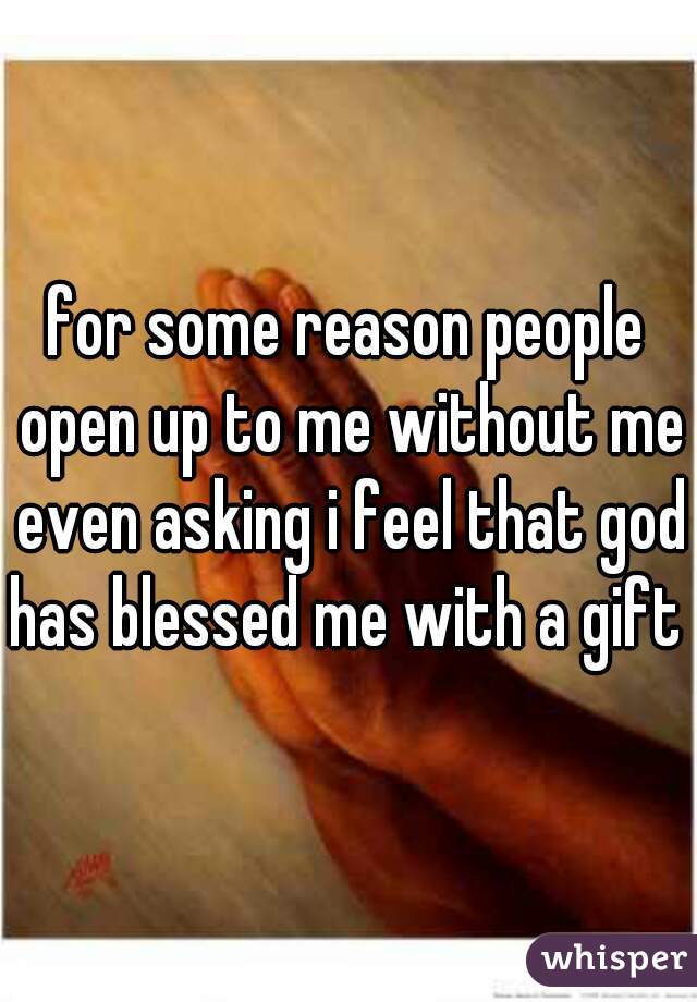 for some reason people open up to me without me even asking i feel that god has blessed me with a gift 