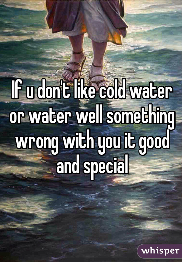 If u don't like cold water or water well something wrong with you it good and special