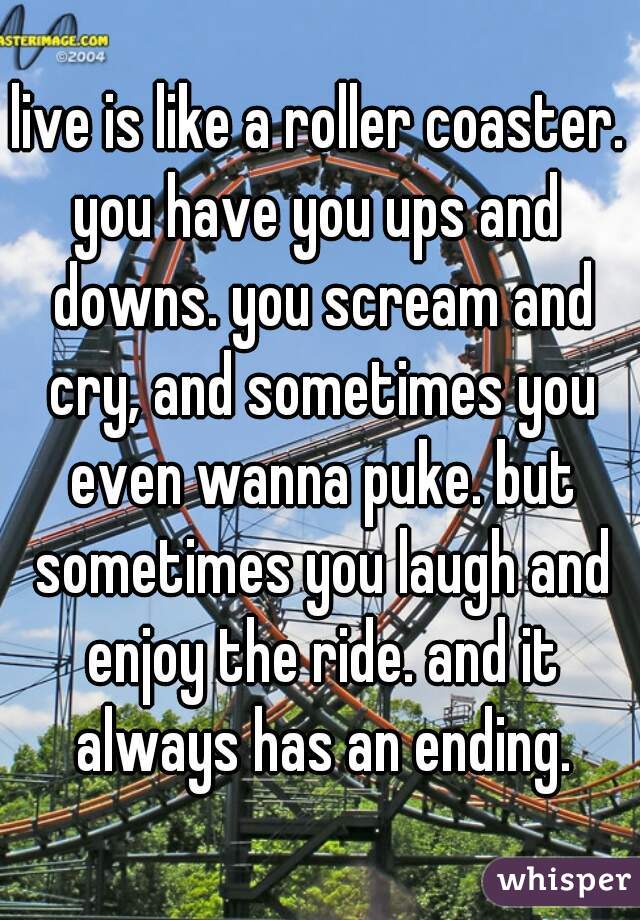 live is like a roller coaster.
you have you ups and downs. you scream and cry, and sometimes you even wanna puke. but sometimes you laugh and enjoy the ride. and it always has an ending.
