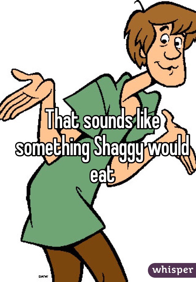 That sounds like something Shaggy would eat