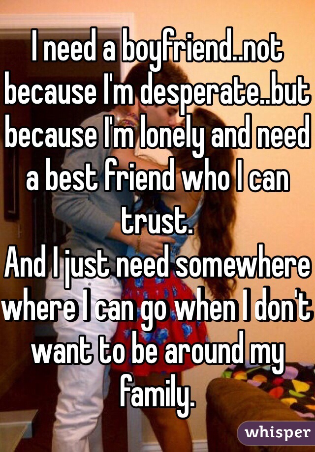I need a boyfriend..not because I'm desperate..but because I'm lonely and need a best friend who I can trust.
And I just need somewhere where I can go when I don't want to be around my family.