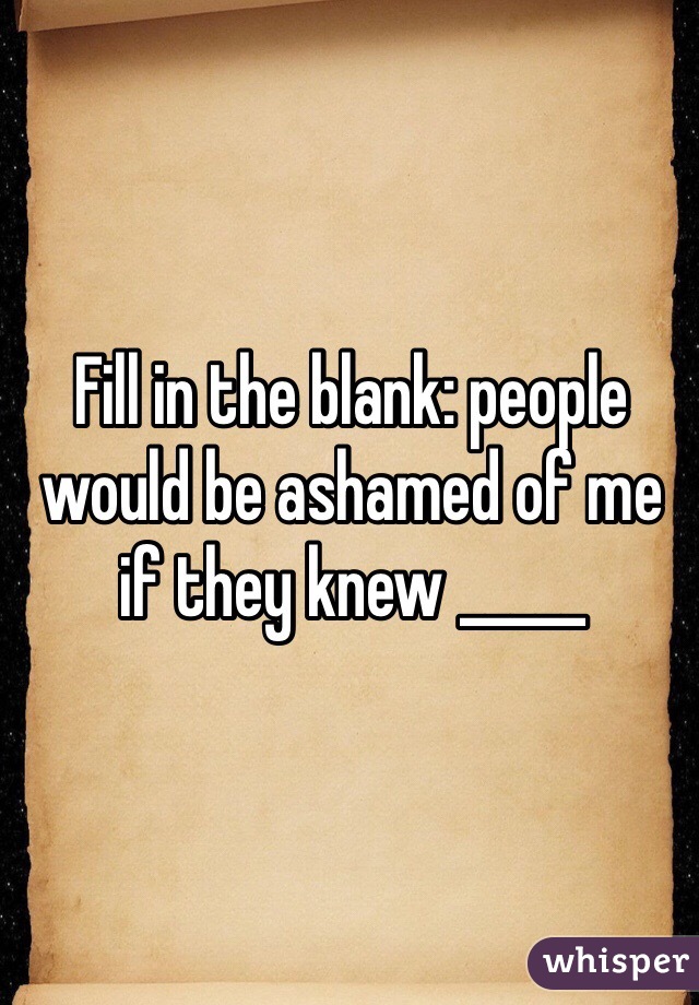 Fill in the blank: people would be ashamed of me if they knew _____