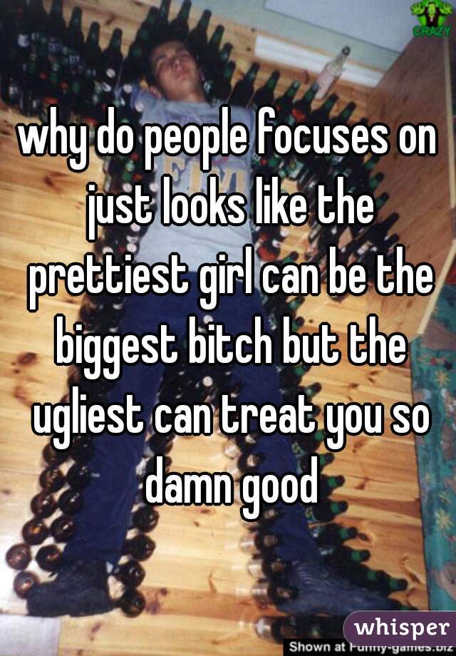 why do people focuses on just looks like the prettiest girl can be the biggest bitch but the ugliest can treat you so damn good