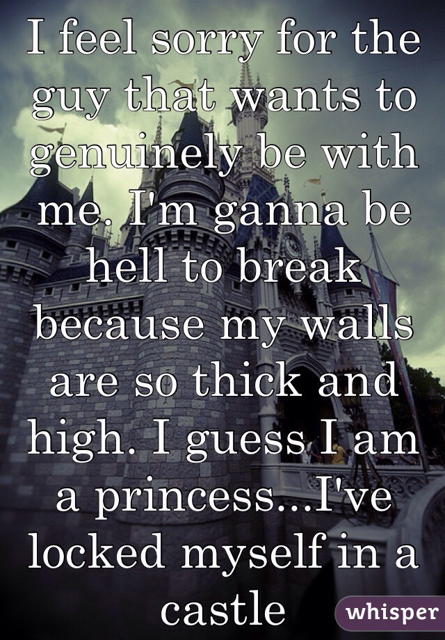I feel sorry for the guy that wants to genuinely be with me. I'm ganna be hell to break because my walls are so thick and high. I guess I am a princess...I've locked myself in a castle