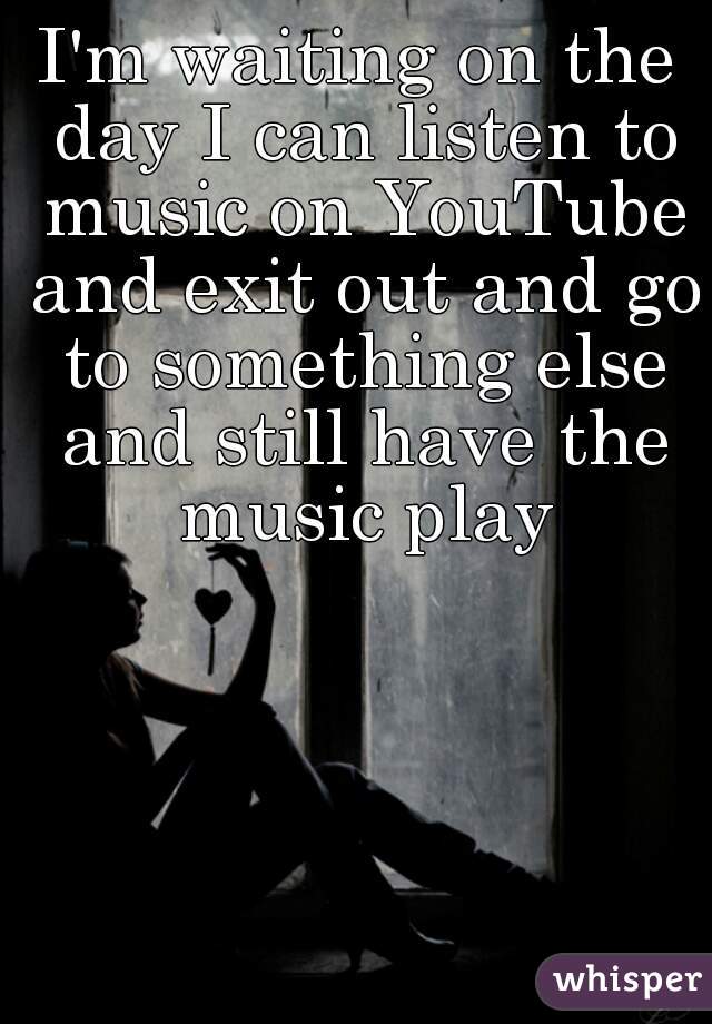 I'm waiting on the day I can listen to music on YouTube and exit out and go to something else and still have the music play