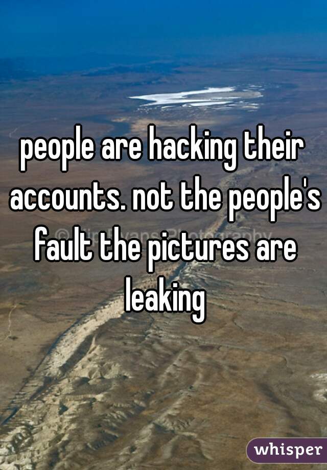 people are hacking their accounts. not the people's fault the pictures are leaking