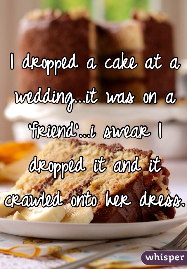 I dropped a cake at a wedding...it was on a 'friend'...i swear I dropped it and it crawled onto her dress.