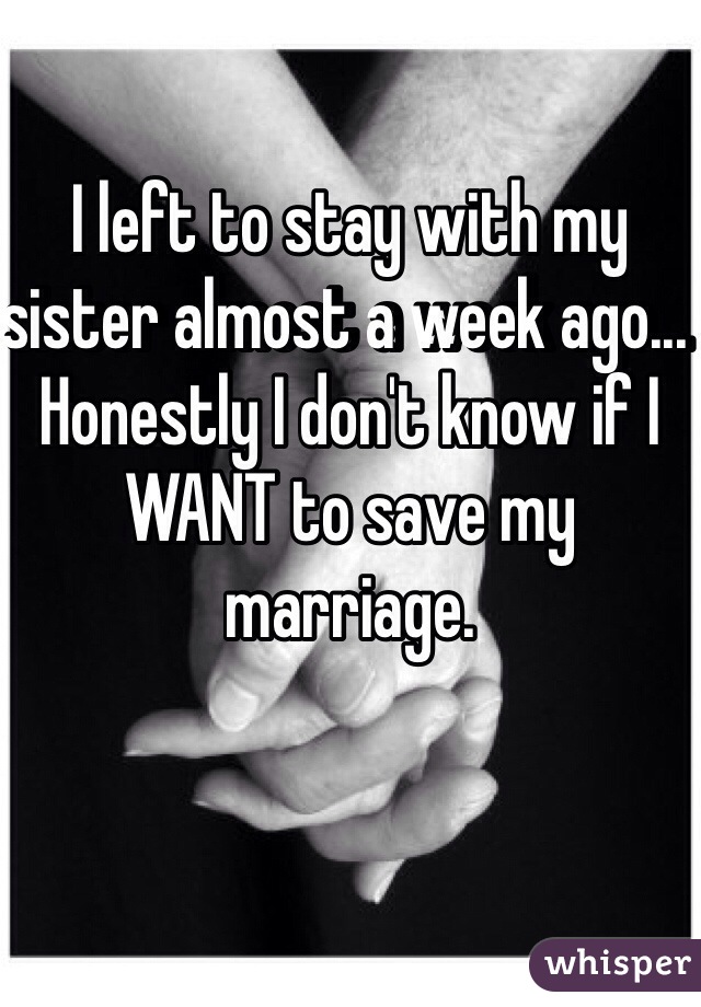 I left to stay with my sister almost a week ago... Honestly I don't know if I WANT to save my marriage. 