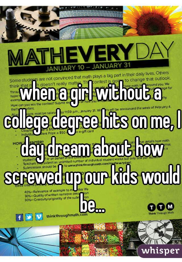 when a girl without a college degree hits on me, I day dream about how screwed up our kids would be...
