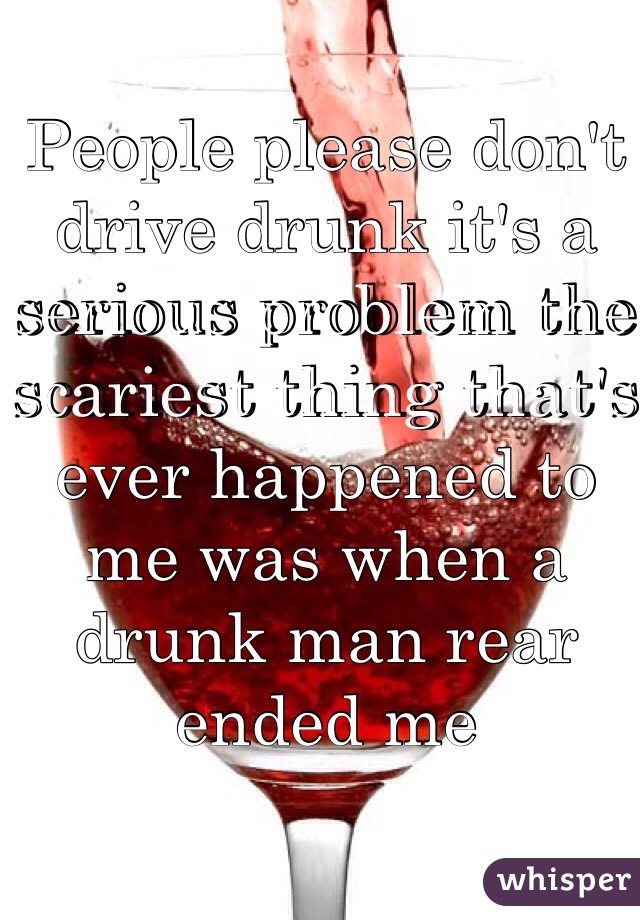 People please don't drive drunk it's a serious problem the scariest thing that's ever happened to me was when a drunk man rear ended me 