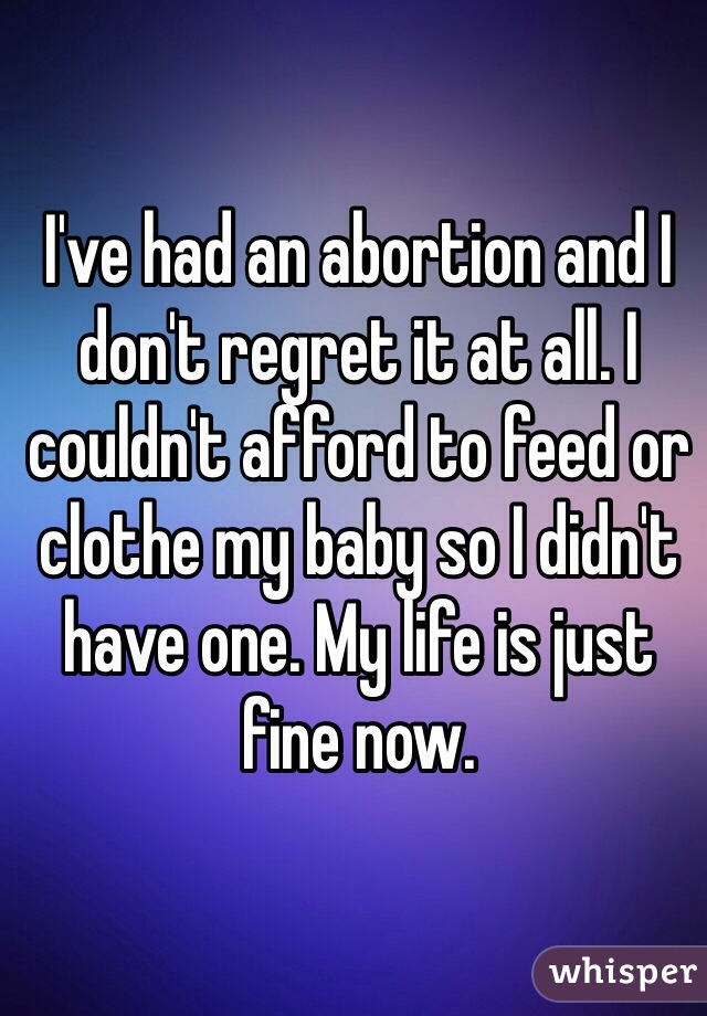 I've had an abortion and I don't regret it at all. I couldn't afford to feed or clothe my baby so I didn't have one. My life is just fine now. 