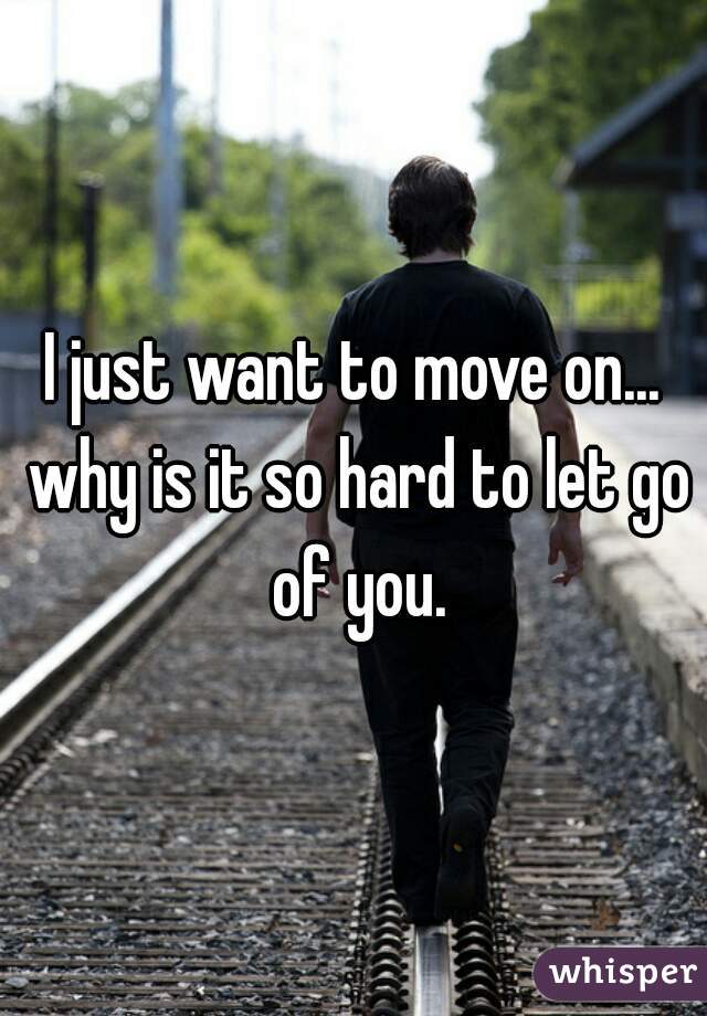 I just want to move on... why is it so hard to let go of you.