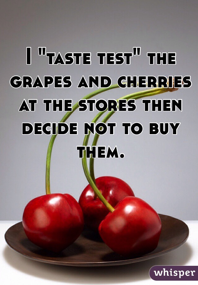 I "taste test" the grapes and cherries at the stores then decide not to buy them. 