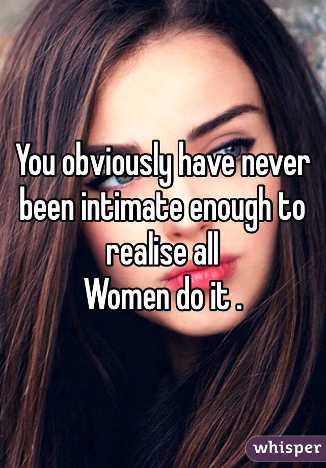 You obviously have never been intimate enough to realise all
Women do it .