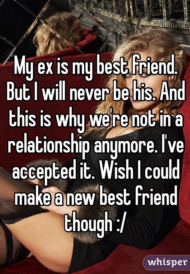 My ex is my best friend. But I will never be his. And this is why we're not in a relationship anymore. I've accepted it. Wish I could make a new best friend though :/ 