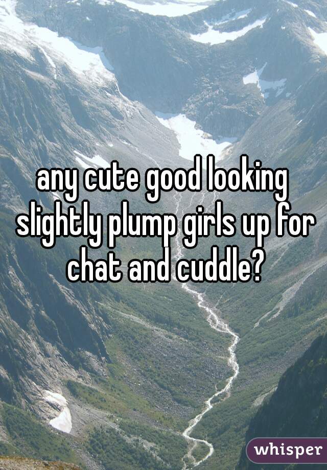 any cute good looking slightly plump girls up for chat and cuddle?
