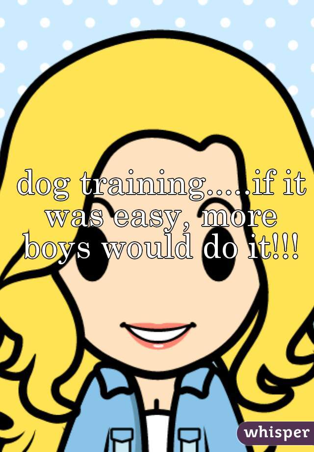  dog training.....if it was easy, more boys would do it!!!