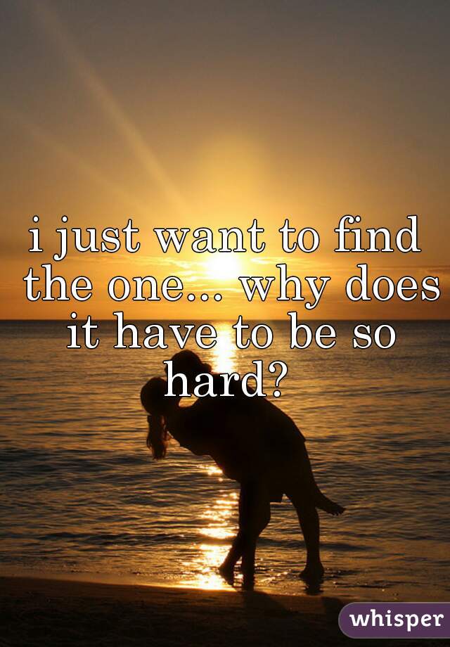 i just want to find the one... why does it have to be so hard? 