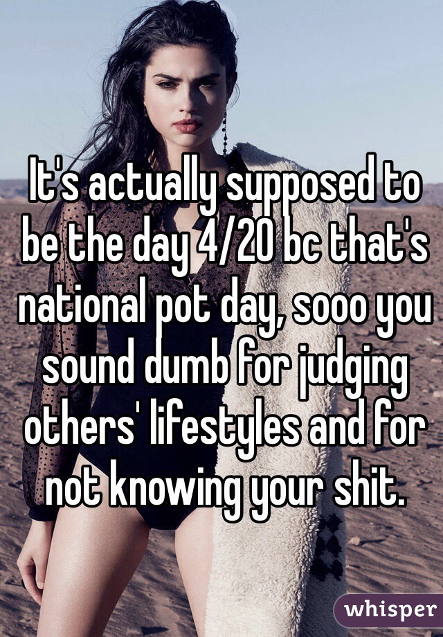 It's actually supposed to be the day 4/20 bc that's national pot day, sooo you sound dumb for judging others' lifestyles and for not knowing your shit. 