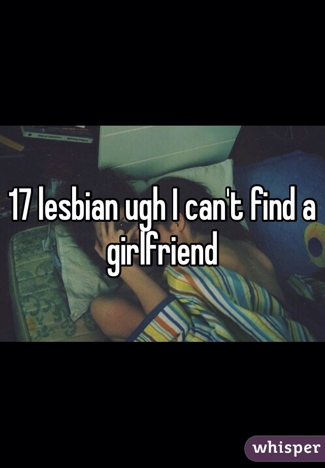 17 lesbian ugh I can't find a girlfriend 