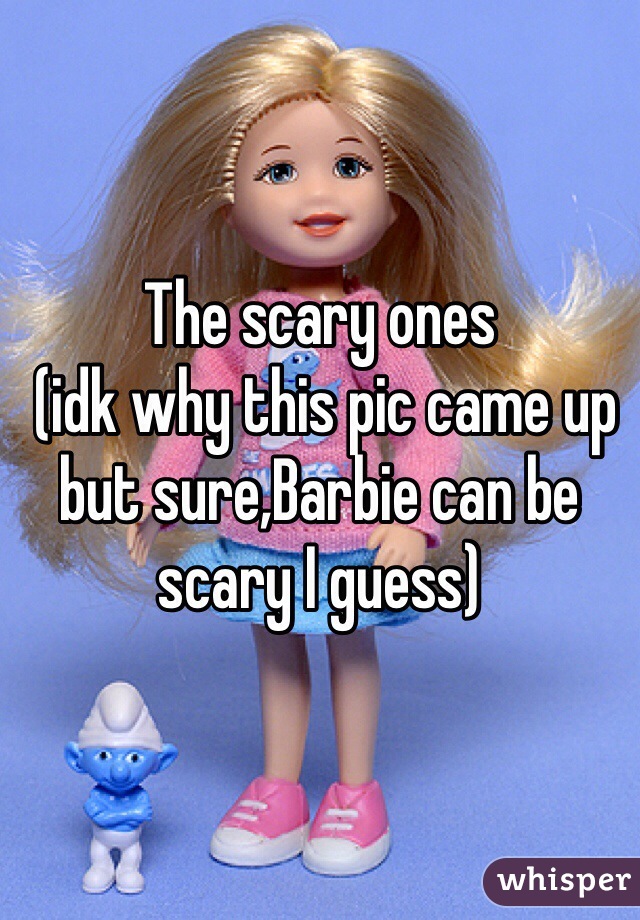 The scary ones
 (idk why this pic came up but sure,Barbie can be scary I guess) 