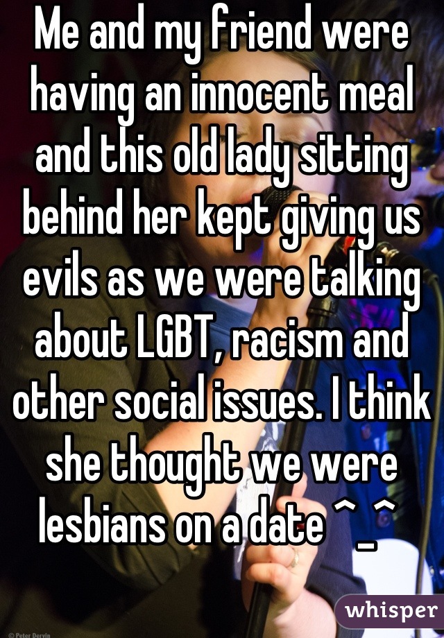 Me and my friend were having an innocent meal and this old lady sitting behind her kept giving us evils as we were talking about LGBT, racism and other social issues. I think she thought we were lesbians on a date ^_^ 