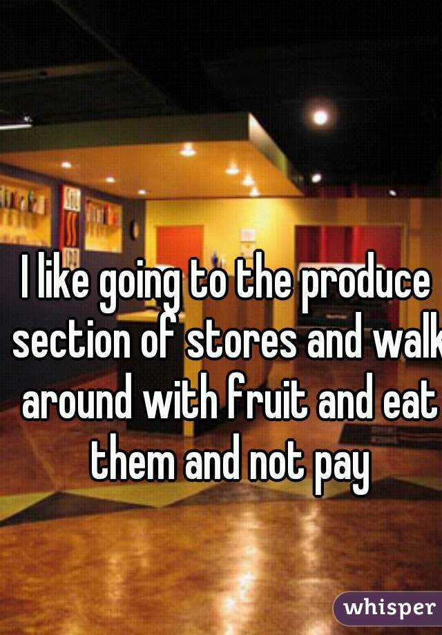 I like going to the produce section of stores and walk around with fruit and eat them and not pay