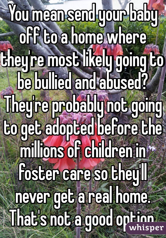 You mean send your baby off to a home where they're most likely going to be bullied and abused? They're probably not going to get adopted before the millions of children in foster care so they'll never get a real home. That's not a good option.
