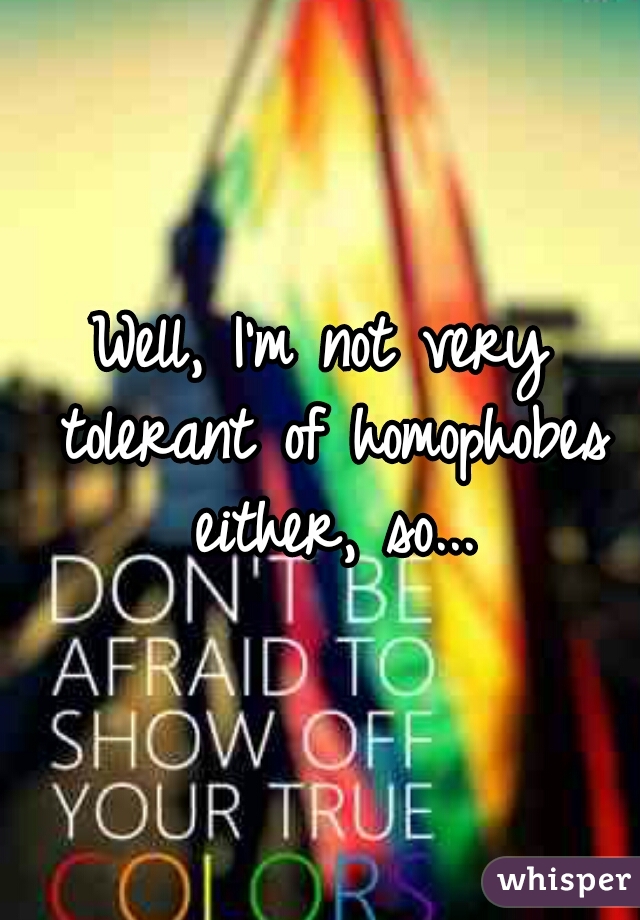 Well, I'm not very tolerant of homophobes either, so...