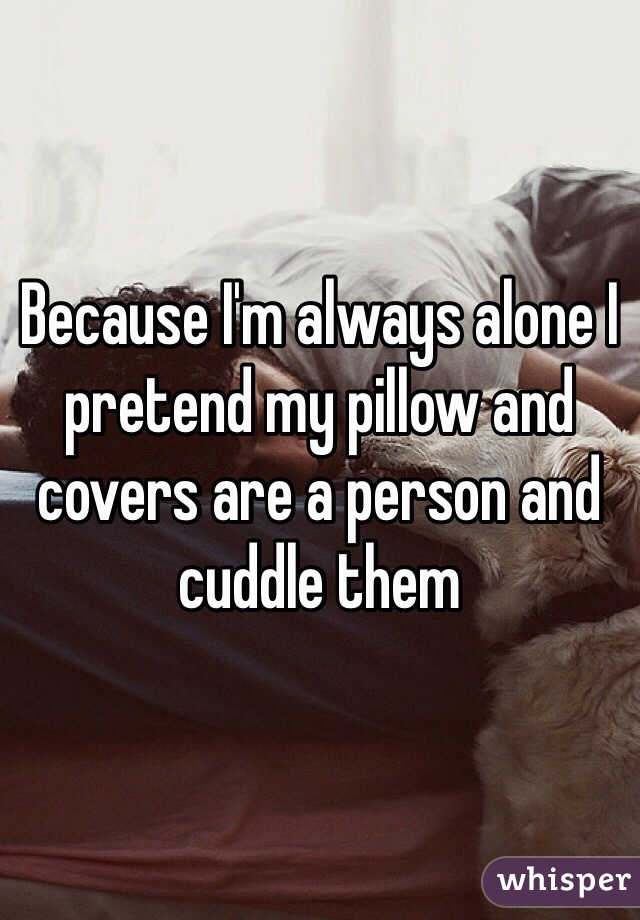 Because I'm always alone I pretend my pillow and covers are a person and cuddle them