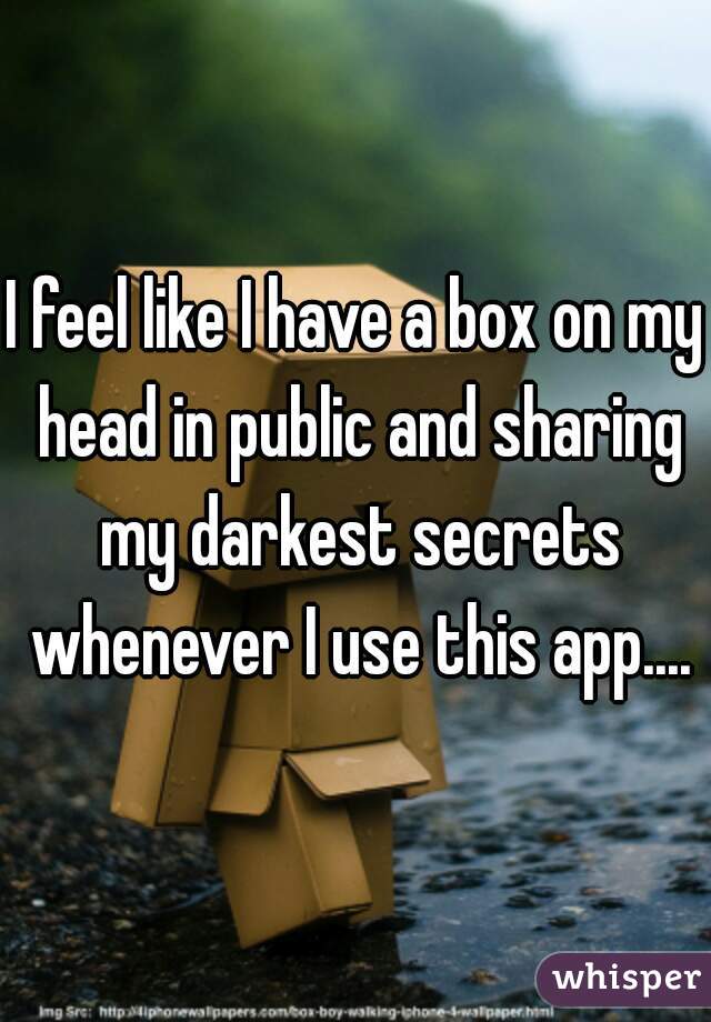 I feel like I have a box on my head in public and sharing my darkest secrets whenever I use this app....