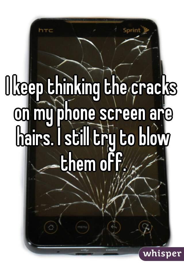 I keep thinking the cracks on my phone screen are hairs. I still try to blow them off.