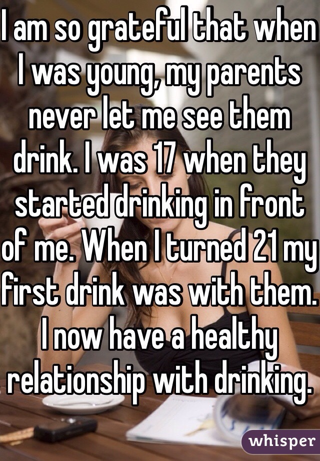 I am so grateful that when I was young, my parents never let me see them drink. I was 17 when they started drinking in front of me. When I turned 21 my first drink was with them. I now have a healthy relationship with drinking.