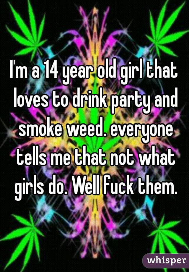I'm a 14 year old girl that loves to drink party and smoke weed. everyone tells me that not what girls do. Well fuck them.