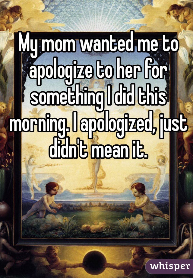 My mom wanted me to apologize to her for something I did this morning. I apologized, just didn't mean it. 