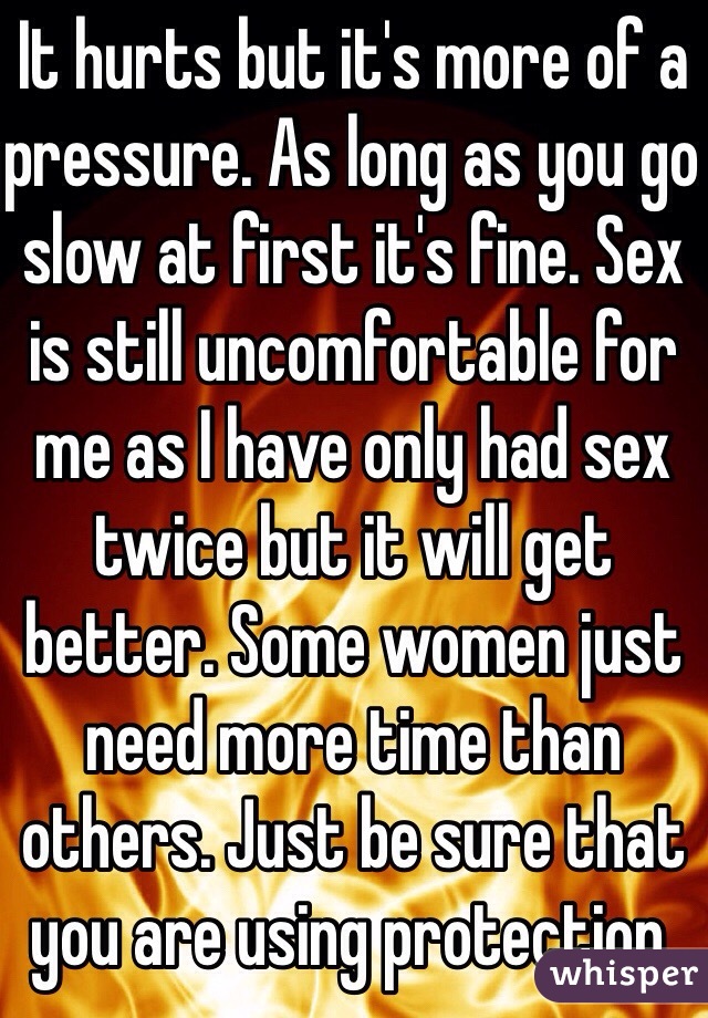 It hurts but it's more of a pressure. As long as you go slow at first it's fine. Sex is still uncomfortable for me as I have only had sex twice but it will get better. Some women just need more time than others. Just be sure that you are using protection. 