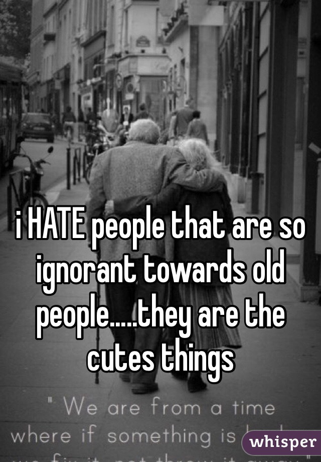 i HATE people that are so ignorant towards old people.....they are the cutes things 